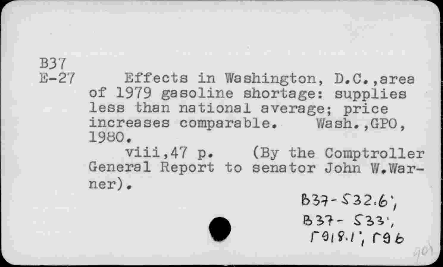 ﻿B37
E-27 Effects in Washington, D.C.»area of 1979 gasoline shortage: supplies less than national average; price increases comparable. Wash.,GPO, 1980.
viii,47 p. (By the Comptroller General Report to senator John W.Warner) .
reif.ir^b